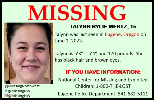 May be an image of 1 person and text that says 'MISSING TALYNN RYLIE MERTZ, 15 Talynn was last seen in Eugene, Oregon on June 2, 2023. Talynn is 5'3"- -5'4" and 170 pounds. She has black hair and brown eyes. f/MissingNorthwest @MissingNW @MissingNW IF YOU HAVE INFORMATION: National Center for Missing and Exploited Children: 1-800-THE-LOST Eugene Police Department: 541-682-5111'